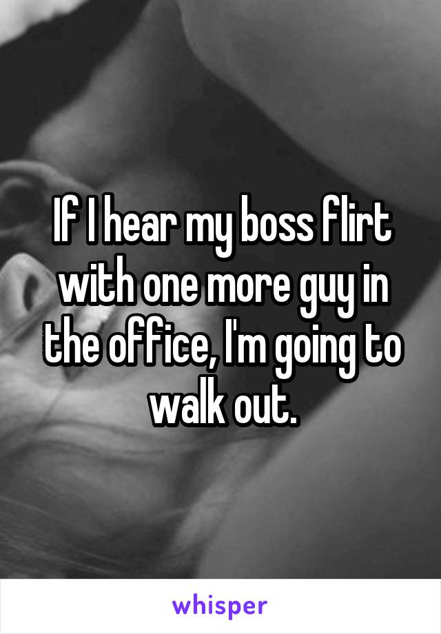 If I hear my boss flirt with one more guy in the office, I'm going to walk out.
