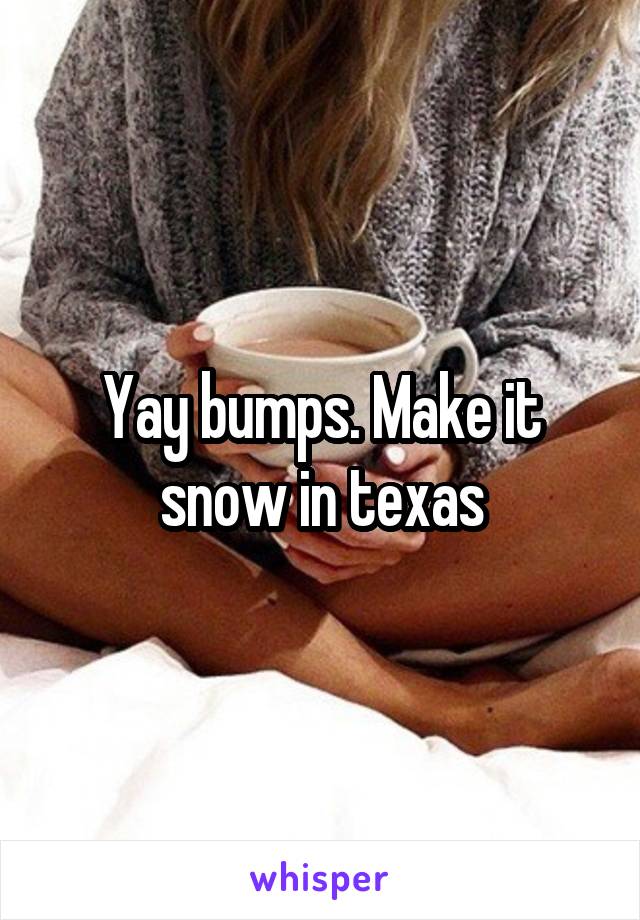 Yay bumps. Make it snow in texas