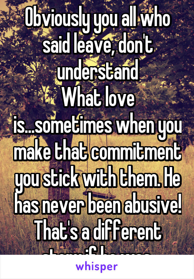 Obviously you all who said leave, don't understand
What love is...sometimes when you make that commitment you stick with them. He has never been abusive! That's a different story if he was.