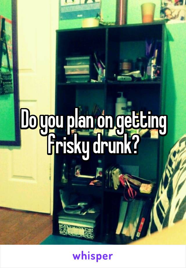 Do you plan on getting frisky drunk?