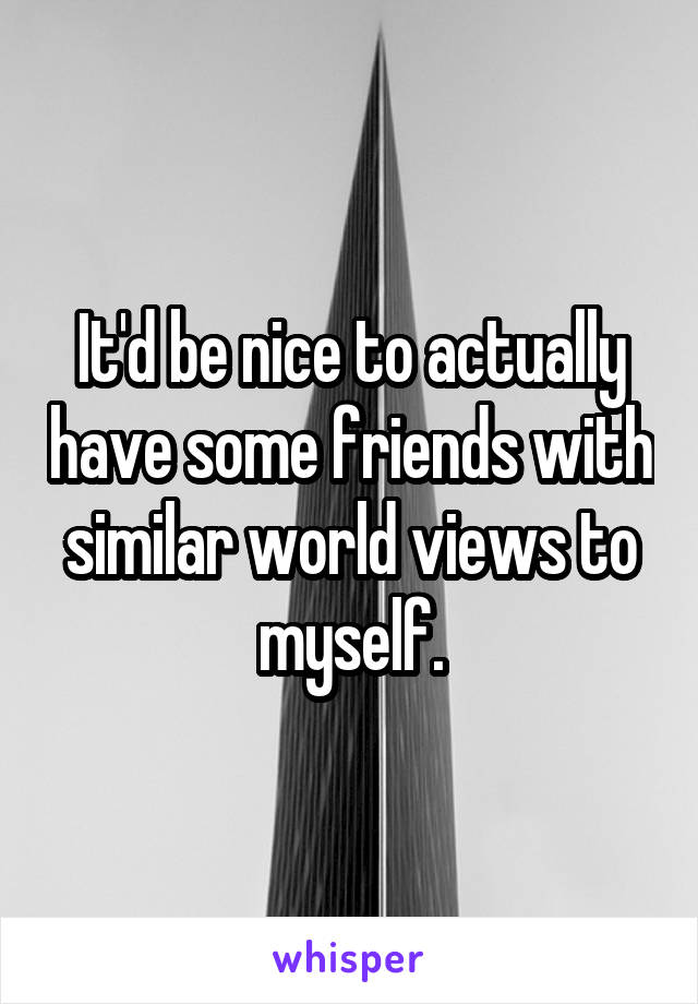 It'd be nice to actually have some friends with similar world views to myself.