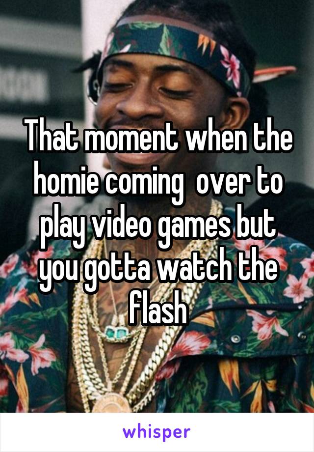 That moment when the homie coming  over to play video games but you gotta watch the flash