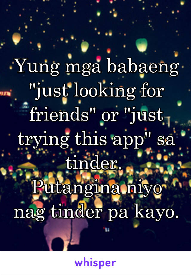 Yung mga babaeng "just looking for friends" or "just trying this app" sa tinder. 
Putangina niyo nag tinder pa kayo.