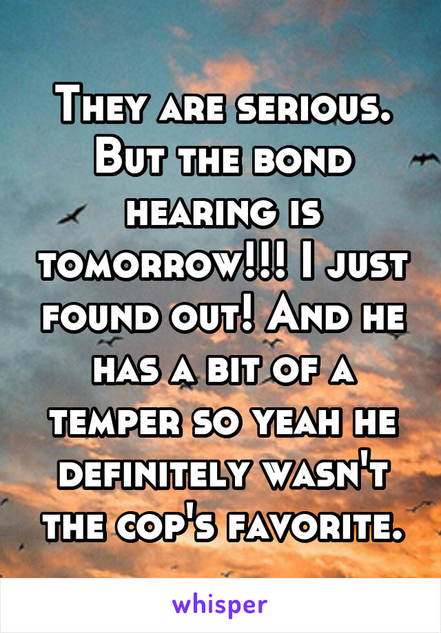 They are serious. But the bond hearing is tomorrow!!! I just found out! And he has a bit of a temper so yeah he definitely wasn't the cop's favorite.
