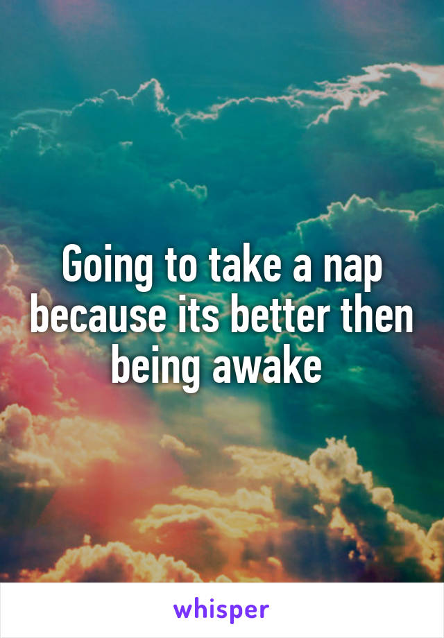 Going to take a nap because its better then being awake 