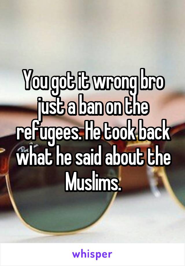 You got it wrong bro just a ban on the refugees. He took back what he said about the Muslims.