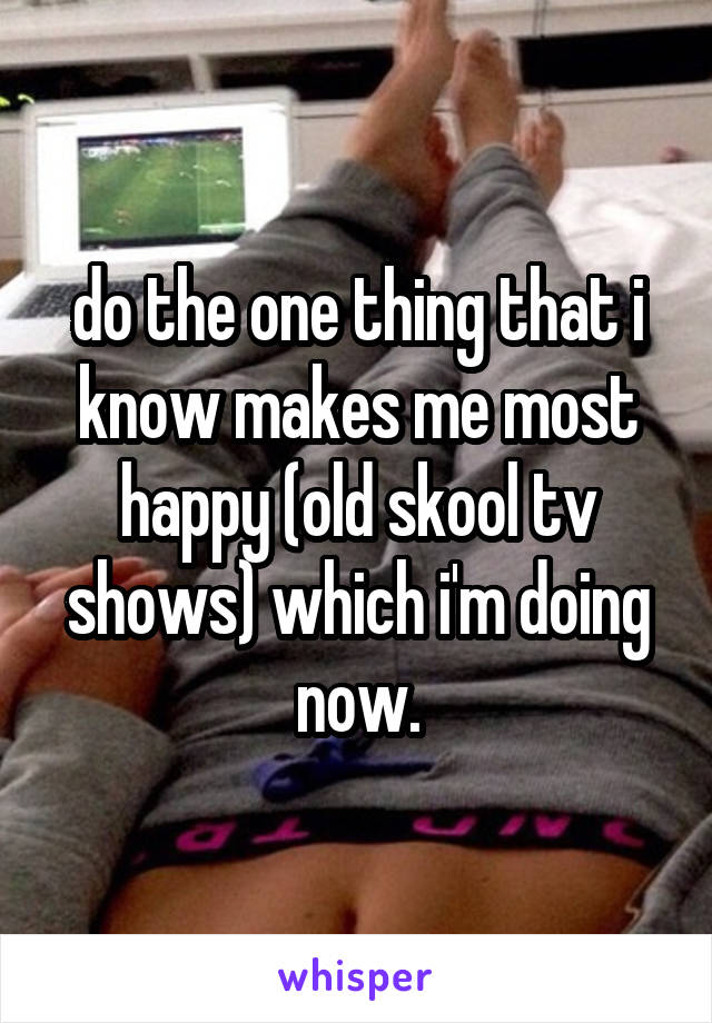 do the one thing that i know makes me most happy (old skool tv shows) which i'm doing now.