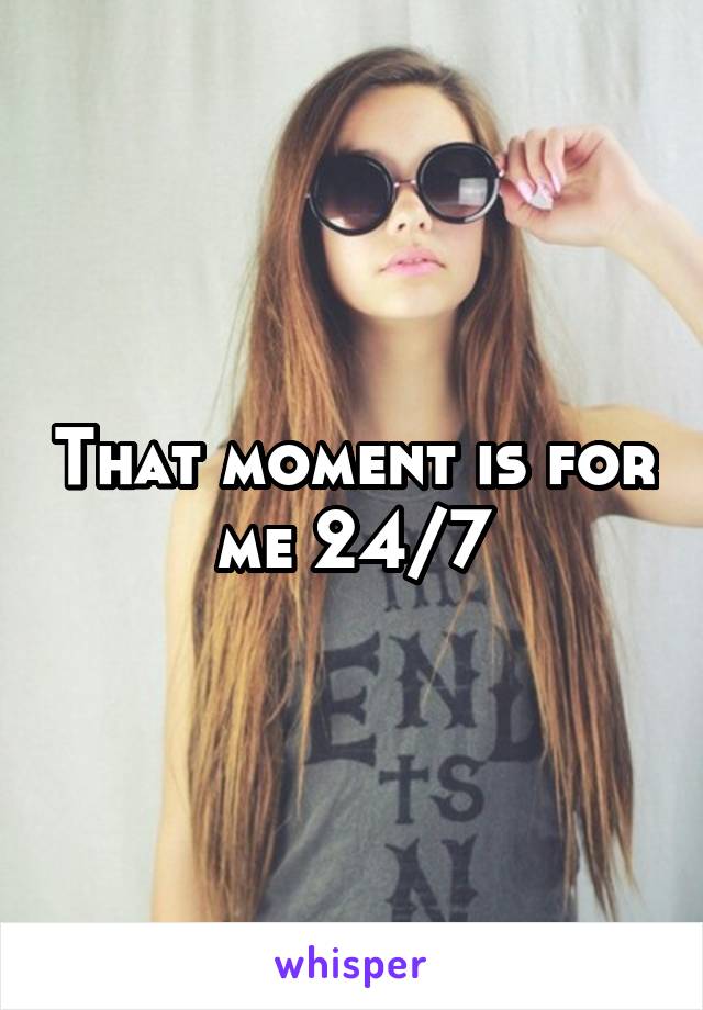 That moment is for me 24/7