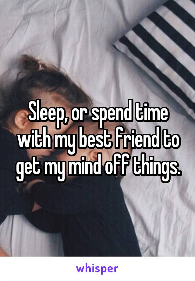 Sleep, or spend time with my best friend to get my mind off things.