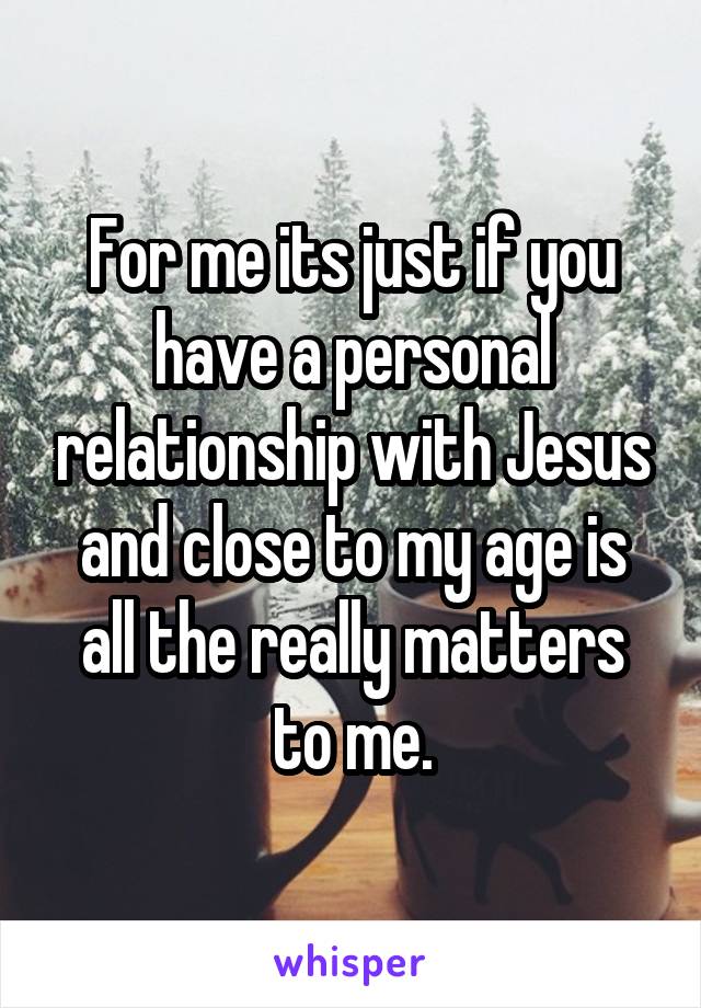 For me its just if you have a personal relationship with Jesus and close to my age is all the really matters to me.