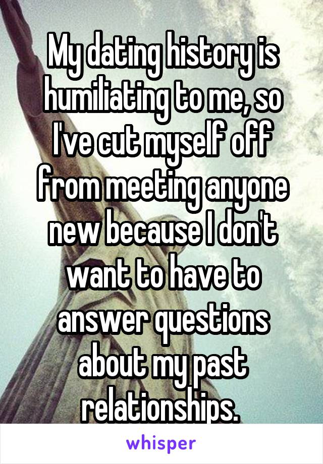 My dating history is humiliating to me, so I've cut myself off from meeting anyone new because I don't want to have to answer questions about my past relationships. 