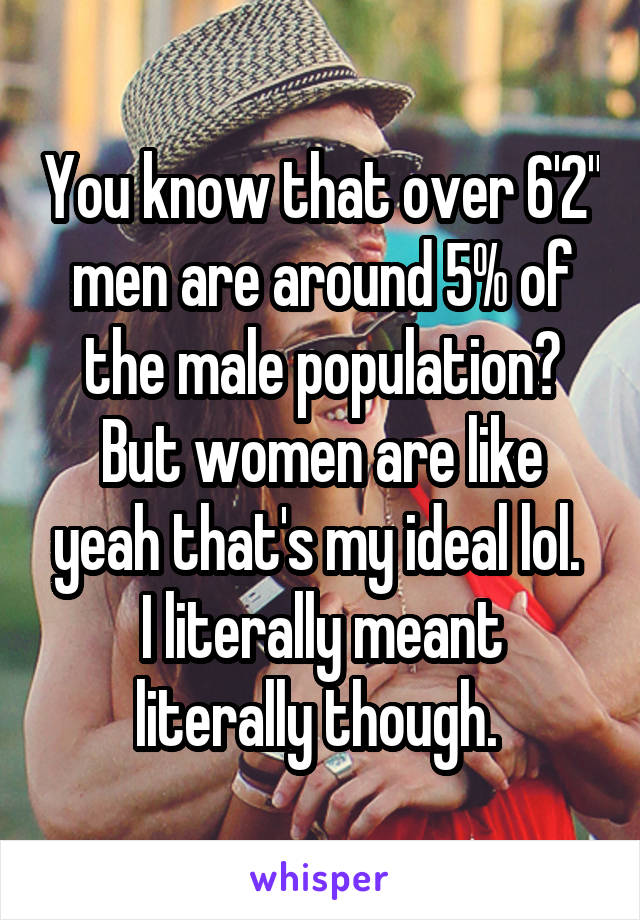 You know that over 6'2" men are around 5% of the male population? But women are like yeah that's my ideal lol. 
I literally meant literally though. 