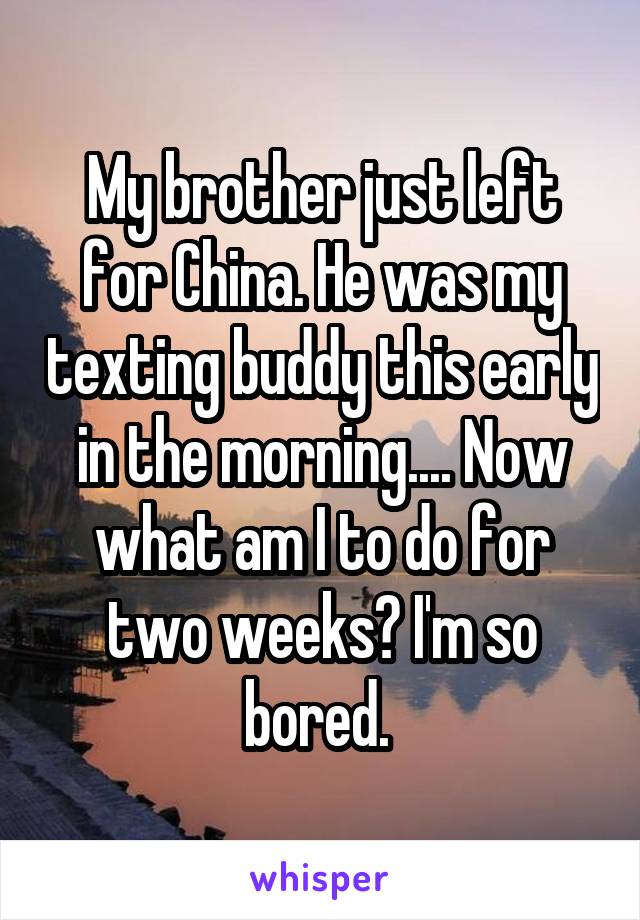 My brother just left for China. He was my texting buddy this early in the morning.... Now what am I to do for two weeks? I'm so bored. 