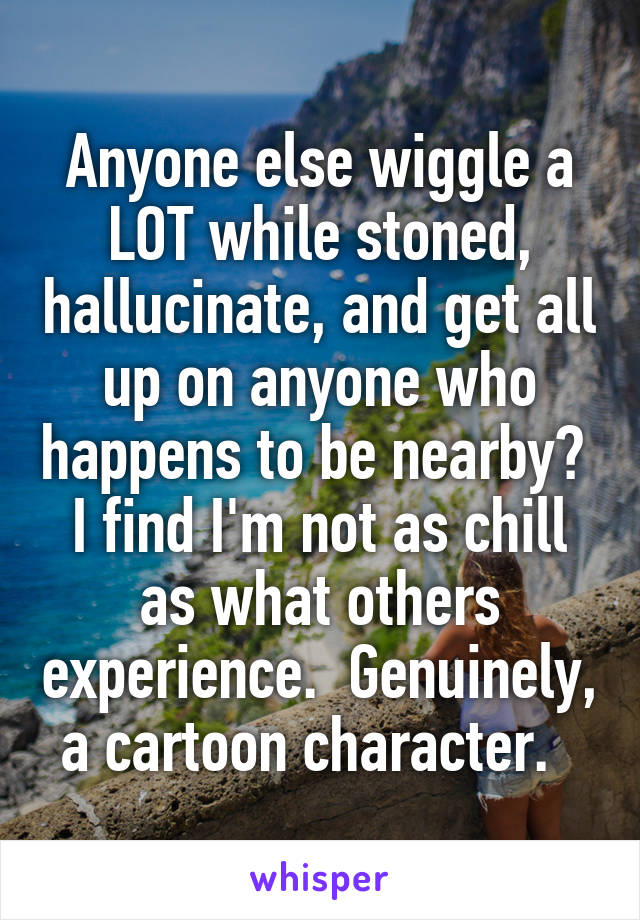 Anyone else wiggle a LOT while stoned, hallucinate, and get all up on anyone who happens to be nearby?  I find I'm not as chill as what others experience.  Genuinely, a cartoon character.  