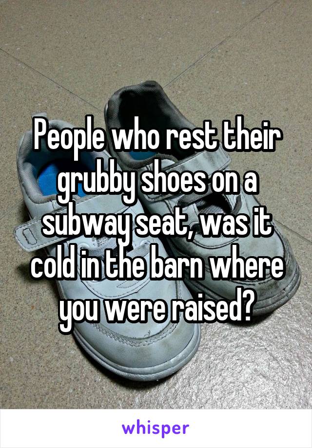 People who rest their grubby shoes on a subway seat, was it cold in the barn where you were raised?