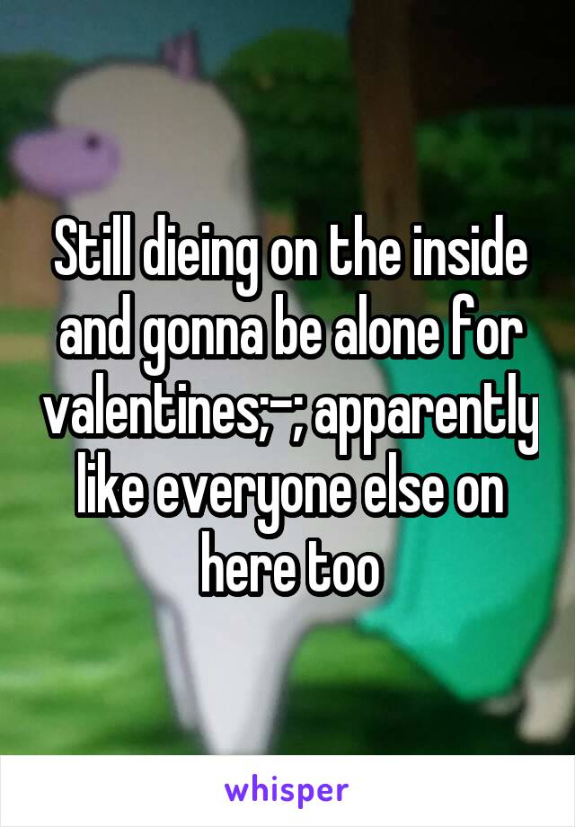 Still dieing on the inside and gonna be alone for valentines;-; apparently like everyone else on here too