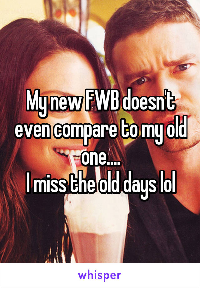 My new FWB doesn't even compare to my old one....
I miss the old days lol