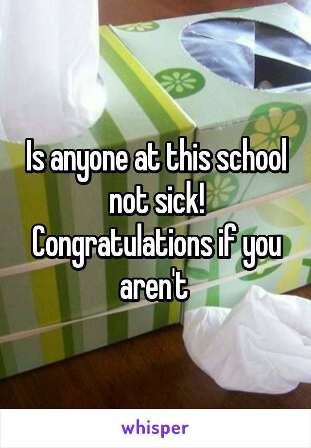 Is anyone at this school not sick! Congratulations if you aren't 