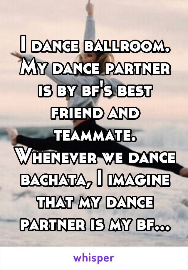 I dance ballroom. My dance partner is by bf's best friend and teammate. Whenever we dance bachata, I imagine that my dance partner is my bf...