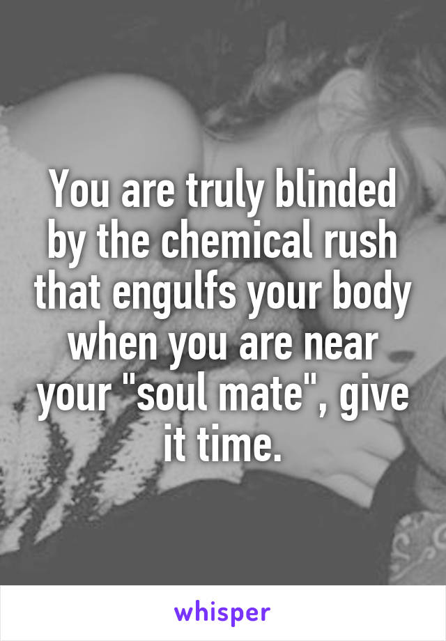 You are truly blinded by the chemical rush that engulfs your body when you are near your "soul mate", give it time.
