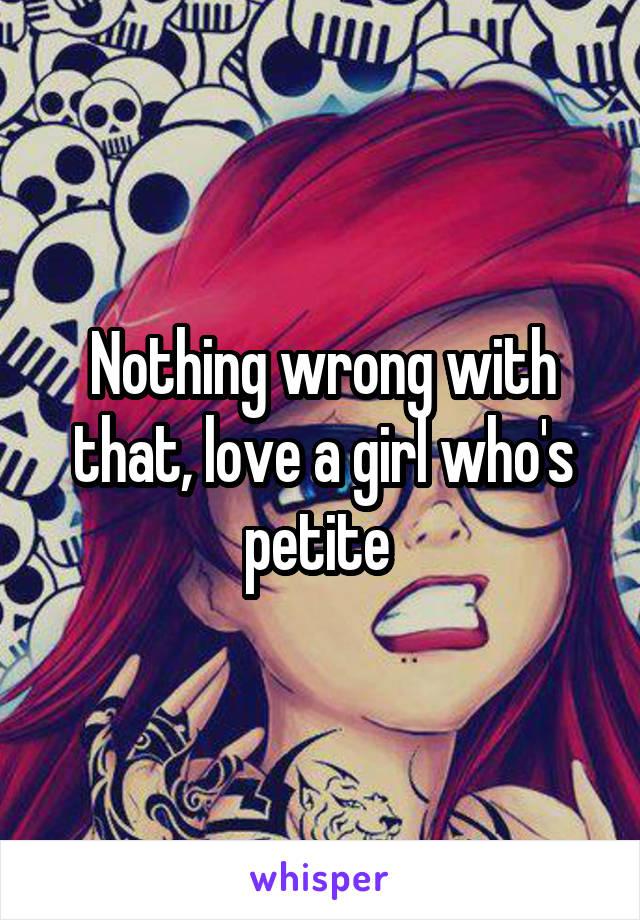 Nothing wrong with that, love a girl who's petite 