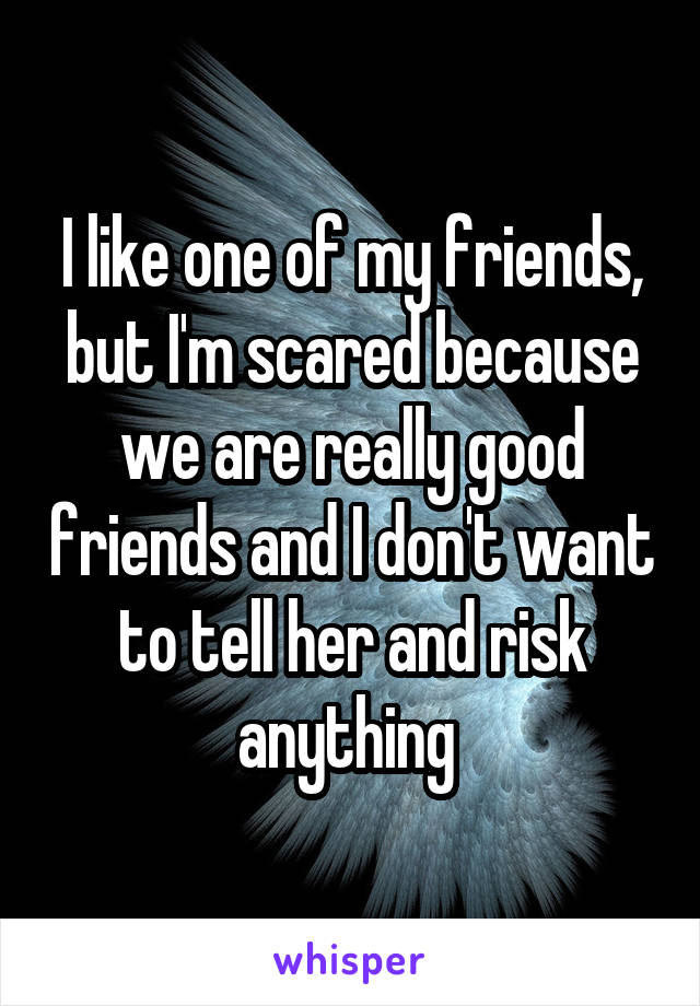 I like one of my friends, but I'm scared because we are really good friends and I don't want to tell her and risk anything 