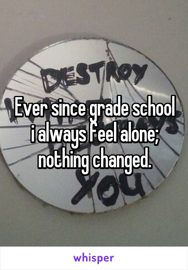 Ever since grade school i always feel alone; nothing changed.