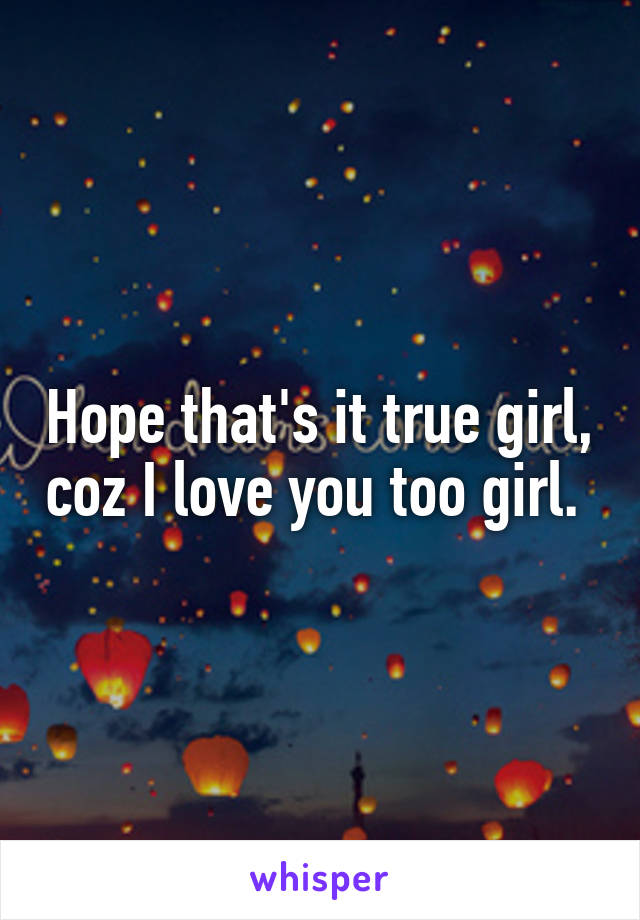 Hope that's it true girl, coz I love you too girl. 