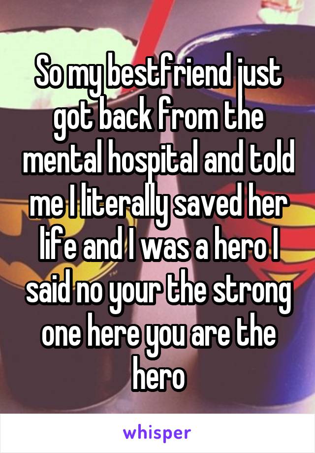 So my bestfriend just got back from the mental hospital and told me I literally saved her life and I was a hero I said no your the strong one here you are the hero