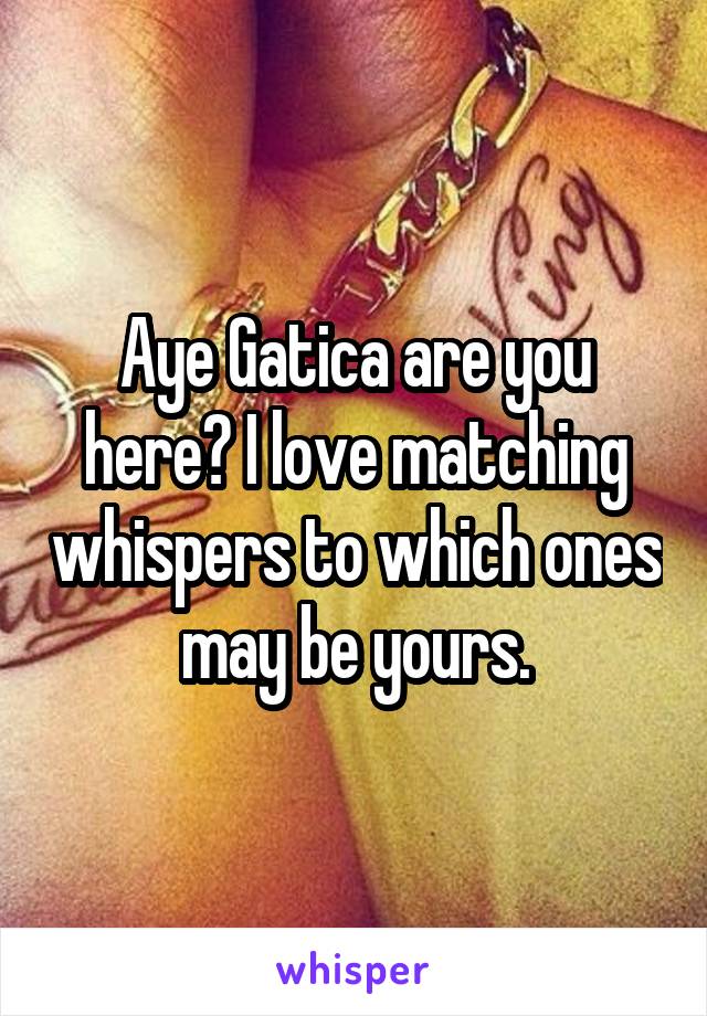 Aye Gatica are you here? I love matching whispers to which ones may be yours.