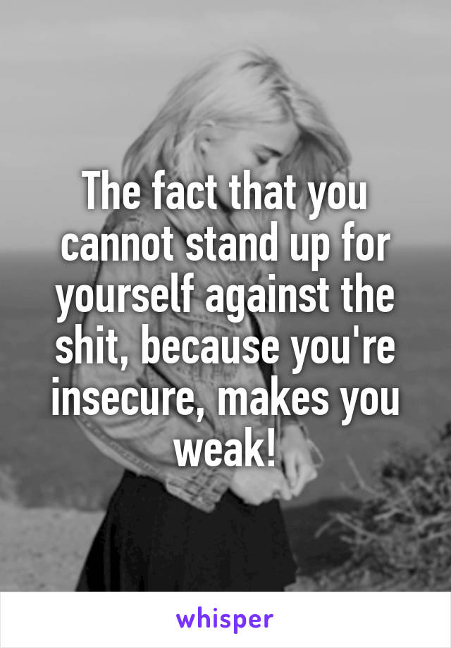 The fact that you cannot stand up for yourself against the shit, because you're insecure, makes you weak!