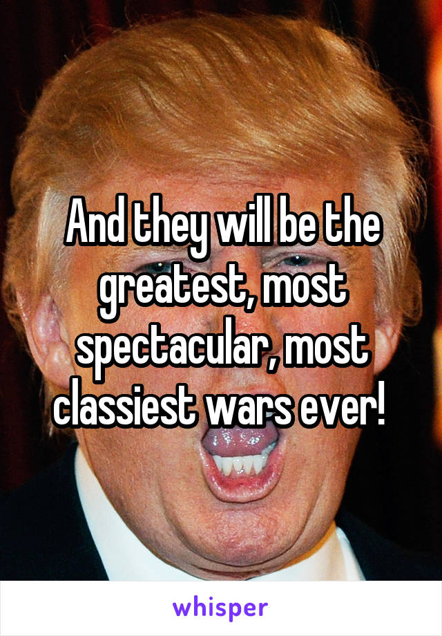 And they will be the greatest, most spectacular, most classiest wars ever! 