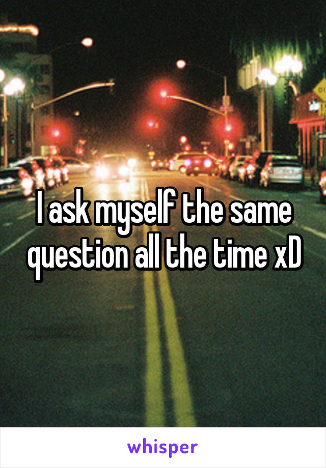 I ask myself the same question all the time xD