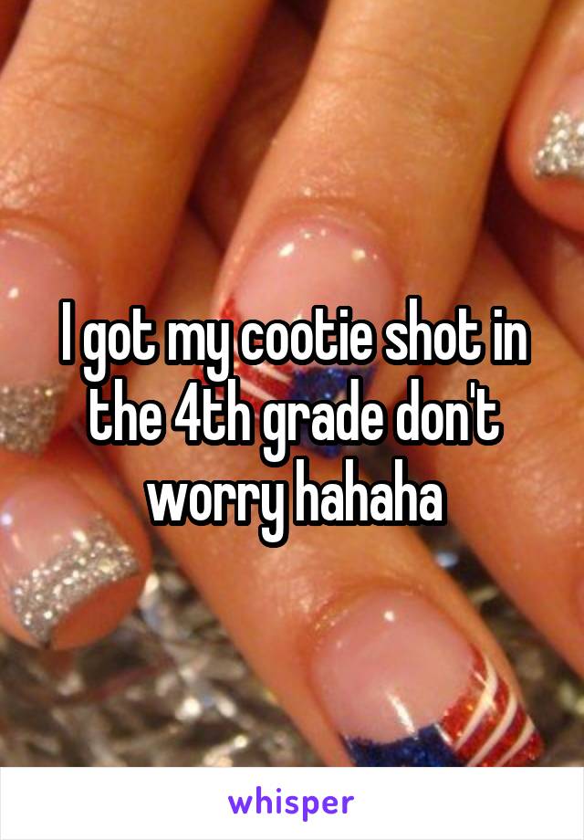 I got my cootie shot in the 4th grade don't worry hahaha
