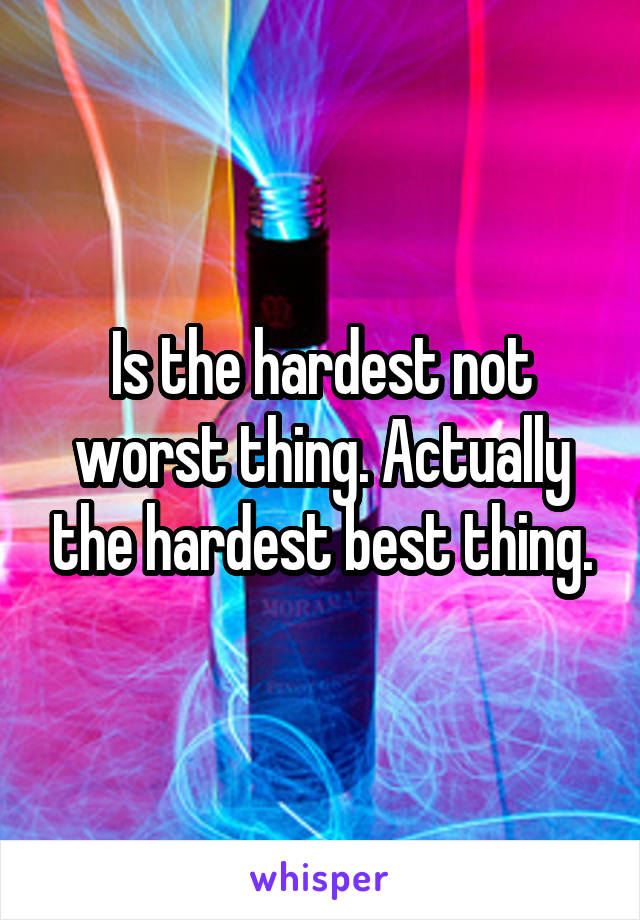 Is the hardest not worst thing. Actually the hardest best thing.