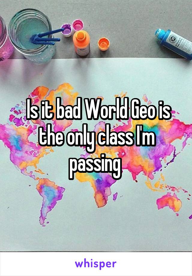  Is it bad World Geo is the only class I'm passing 