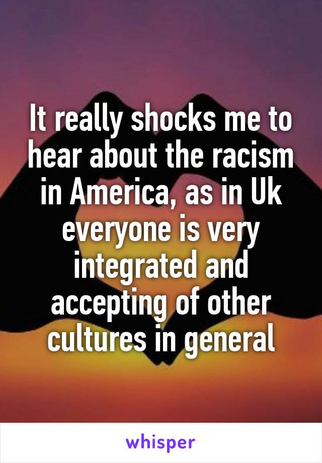 It really shocks me to hear about the racism in America, as in Uk everyone is very integrated and accepting of other cultures in general