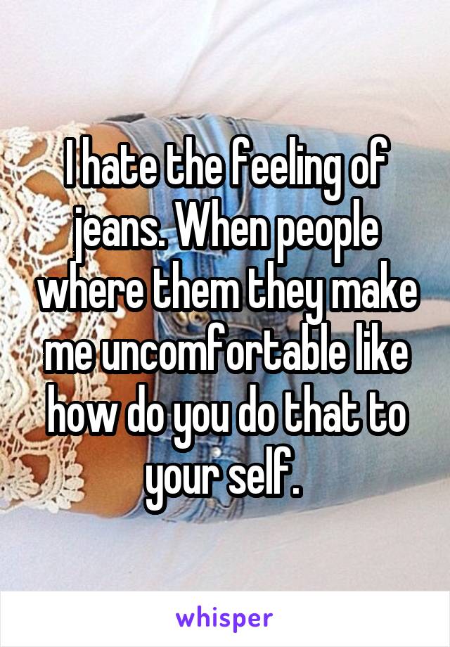 I hate the feeling of jeans. When people where them they make me uncomfortable like how do you do that to your self. 