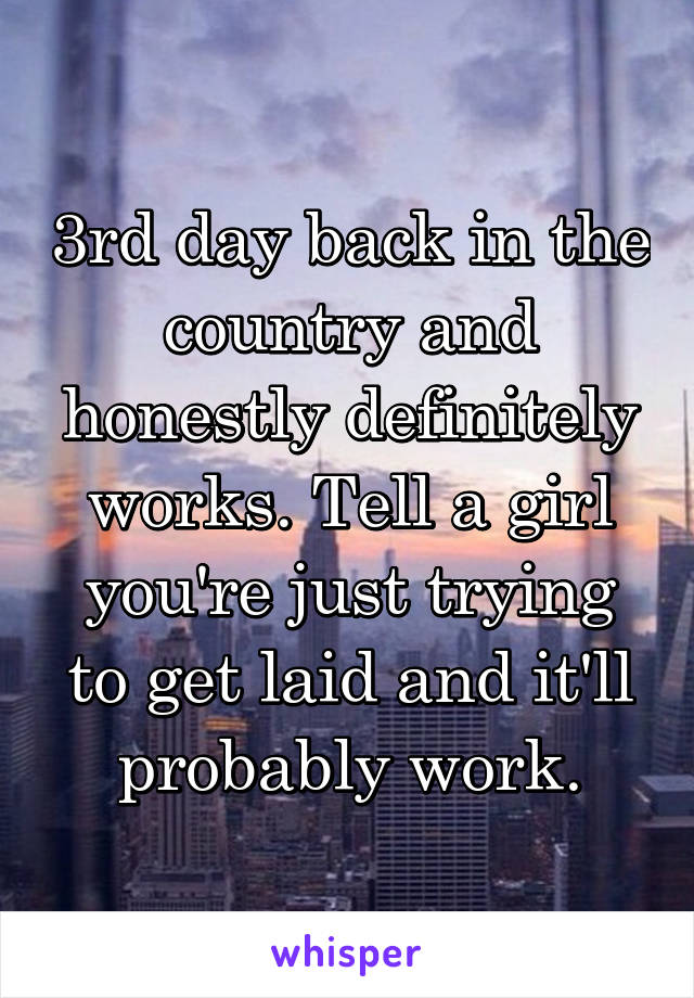 3rd day back in the country and honestly definitely works. Tell a girl you're just trying to get laid and it'll probably work.