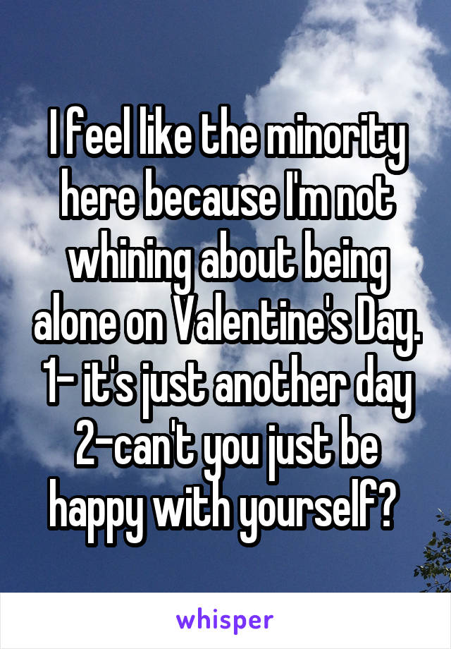 I feel like the minority here because I'm not whining about being alone on Valentine's Day.
1- it's just another day
2-can't you just be happy with yourself? 