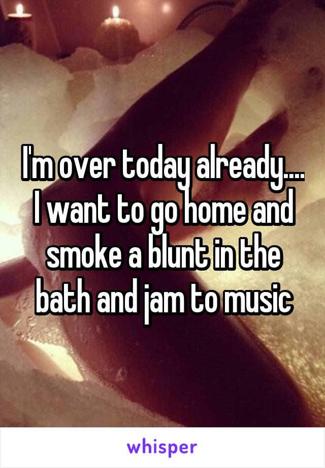 I'm over today already.... I want to go home and smoke a blunt in the bath and jam to music