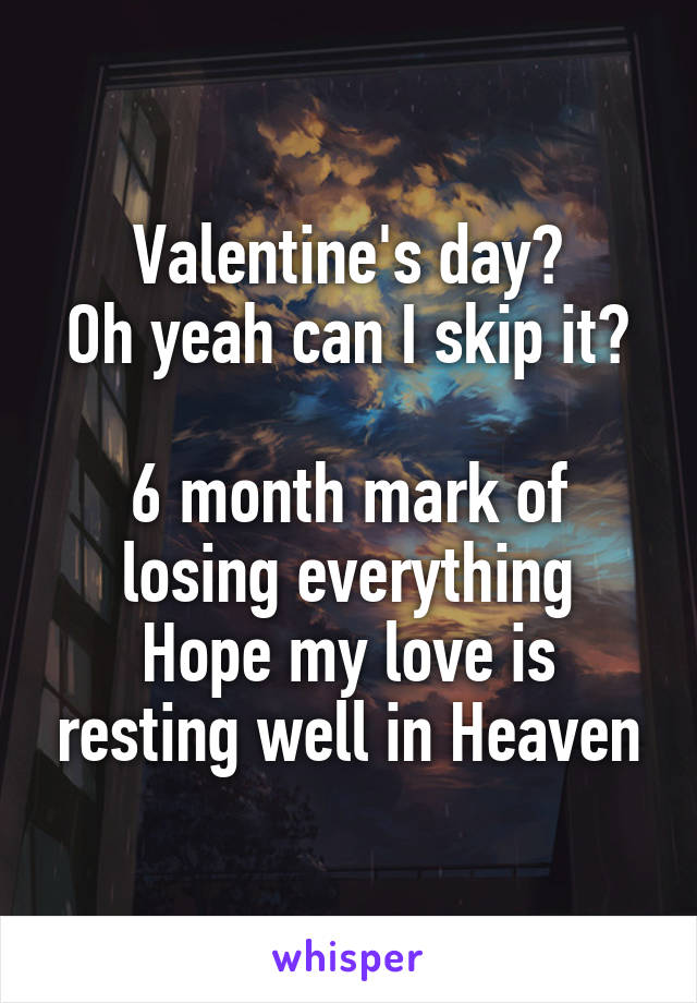 Valentine's day?
Oh yeah can I skip it? 
6 month mark of losing everything
Hope my love is resting well in Heaven