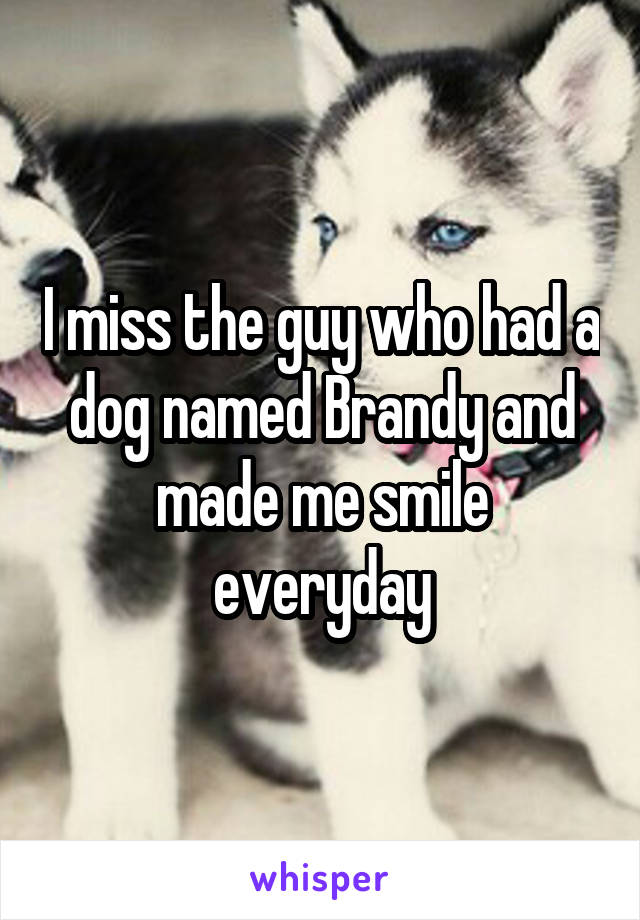 I miss the guy who had a dog named Brandy and made me smile everyday