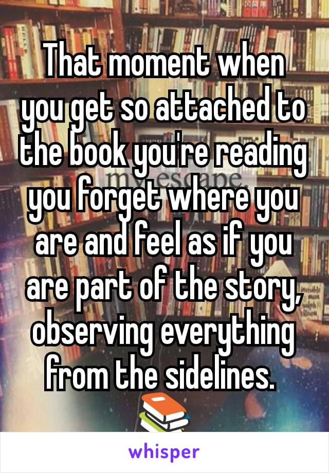 That moment when you get so attached to the book you're reading you forget where you are and feel as if you are part of the story, observing everything from the sidelines. 
📚