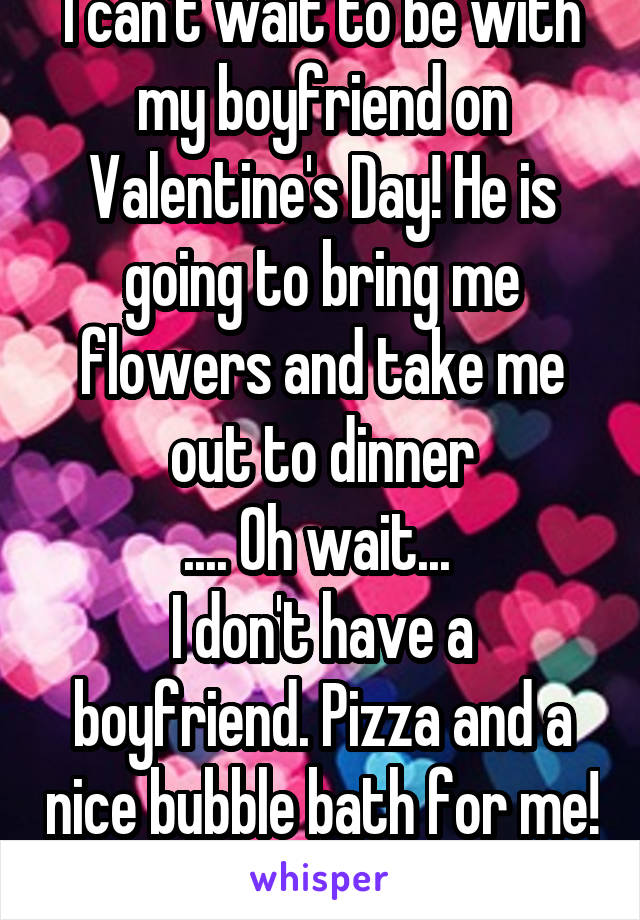 I can't wait to be with my boyfriend on Valentine's Day! He is going to bring me flowers and take me out to dinner
.... Oh wait... 
I don't have a boyfriend. Pizza and a nice bubble bath for me!  