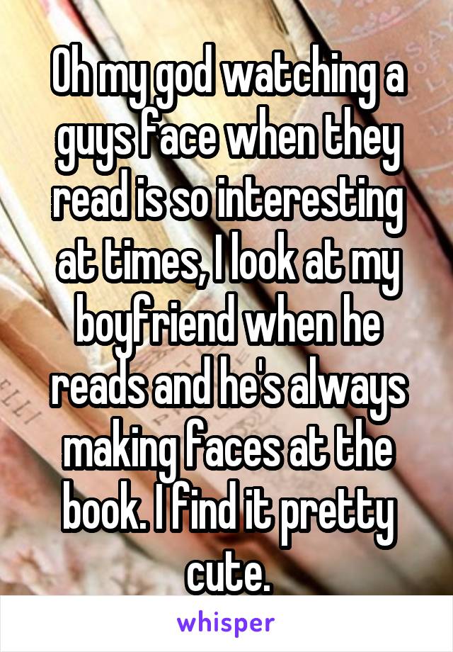 Oh my god watching a guys face when they read is so interesting at times, I look at my boyfriend when he reads and he's always making faces at the book. I find it pretty cute.