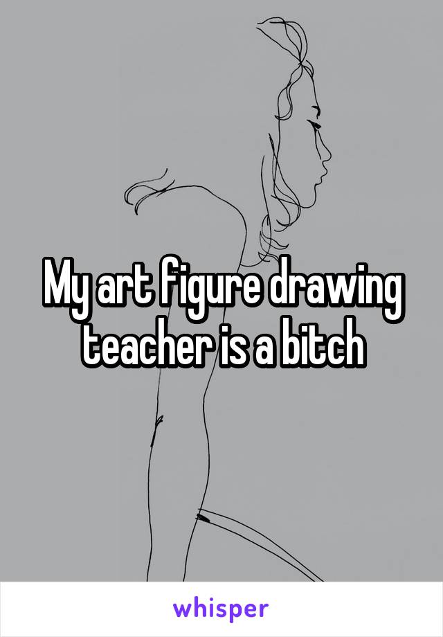 My art figure drawing teacher is a bitch