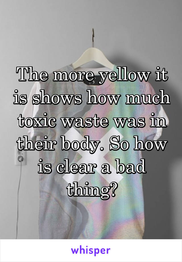 The more yellow it is shows how much toxic waste was in their body. So how is clear a bad thing?