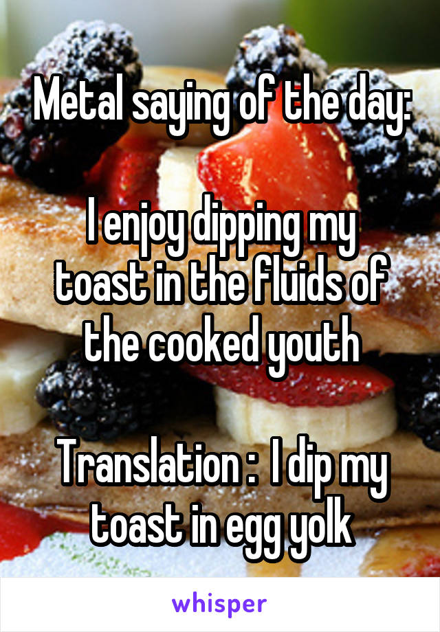 Metal saying of the day:

I enjoy dipping my toast in the fluids of the cooked youth

Translation :  I dip my toast in egg yolk