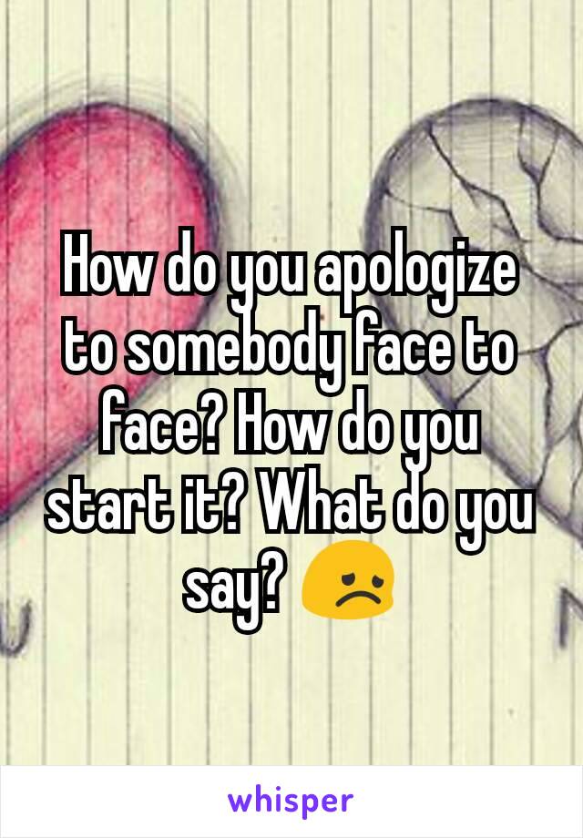 How do you apologize to somebody face to face? How do you start it? What do you say? 😞